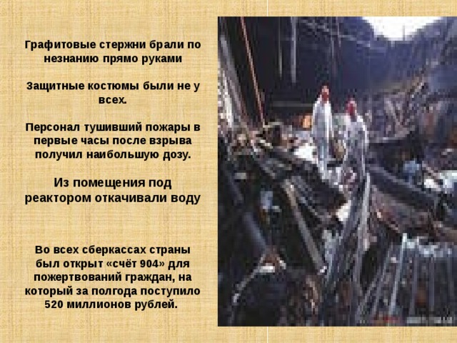 Графитовые стержни брали по незнанию прямо руками Защитные костюмы были не у всех. Персонал тушивший пожары в первые часы после взрыва получил наибольшую дозу. Из помещения под реактором откачивали воду Во всех сберкассах страны был открыт «счёт 904» для пожертвований граждан, на который за полгода поступило 520 миллионов рублей. 