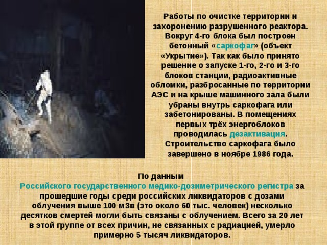 Работы по очистке территории и захоронению разрушенного реактора. Вокруг 4-го блока был построен бетонный « саркофаг » (объект «Укрытие»). Так как было принято решение о запуске 1-го, 2-го и 3-го блоков станции, радиоактивные обломки, разбросанные по территории АЭС и на крыше машинного зала были убраны внутрь саркофага или забетонированы. В помещениях первых трёх энергоблоков проводилась дезактивация . Строительство саркофага было завершено в ноябре 1986 года. По данным Российского государственного медико-дозиметрического регистра за прошедшие годы среди российских ликвидаторов с дозами облучения выше 100 мЗв (это около 60 тыс. человек) несколько десятков смертей могли быть связаны с облучением. Всего за 20 лет в этой группе от всех причин, не связанных с радиацией, умерло примерно 5 тысяч ликвидаторов. 