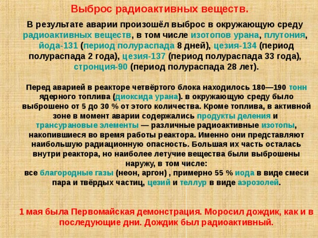 Выброс радиоактивных веществ. В результате аварии произошёл выброс в окружающую среду радиоактивных веществ , в том числе изотопов  урана , плутония , йода-131 ( период полураспада 8 дней), цезия-134 (период полураспада 2 года), цезия-137 (период полураспада 33 года), стронция-90 (период полураспада 28 лет). Перед аварией в реакторе четвёртого блока находилось 180—190 тонн ядерного топлива ( диоксида урана ). в окружающую среду было выброшено от 5 до 30 % от этого количества. Кроме топлива, в активной зоне в момент аварии содержались продукты деления и трансурановые элементы  — различные радиоактивные изотопы , накопившиеся во время работы реактора. Именно они представляют наибольшую радиационную опасность. Большая их часть осталась внутри реактора, но наиболее летучие вещества были выброшены наружу, в том числе: все благородные газы (неон, аргон) , примерно 55 % иода в виде смеси пара и твёрдых частиц, цезий и теллур в виде аэрозолей . 1 мая была Первомайская демонстрация. Моросил дождик, как и в последующие дни. Дождик был радиоактивный. 