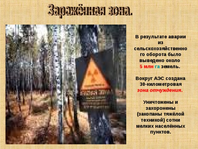 В результате аварии из сельскохозяйственного оборота было выведено около 5 млн  га земель. Вокруг АЭС создана 30-километровая зона отчуждения .  Уничтожены и захоронены (закопаны тяжёлой техникой) сотни мелких населённых пунктов. 