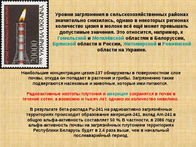 Уровни загрязнения в сельскохозяйственных районах значительно снизились, однако в некоторых регионах количество цезия в молоке всё ещё может превышать допустимые значения. Это относится, например, к Гомельской и Могилёвской областям в Белоруссии, Брянской области в России, Житомирской и Ровненской области на Украине. Наибольшие концентрации цезия-137 обнаружены в поверхностном слое почвы, откуда он попадает в растения и грибы. Загрязнению также подвергаются насекомые и животные, которые ими питаются. Радиоактивные изотопы плутония и америция сохранятся в почве в течение сотен, а возможно и тысяч лет, однако их количество невелико.  В результате бета-распада Pu-241 на радиоактивно загрязнённых территориях происходит образование америция-241, вклад Am-241 в общую альфа-активность составляет 50 %. В частности, в 2086 году альфа-активность почвы на загрязнённых плутонием территориях Республики Беларусь будет в 2,4 раза выше, чем в начальный послеаварийный период. 