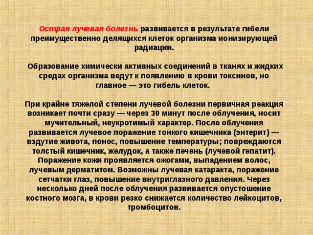 Острая лучевая болезнь  развивается в результате гибели преимущественно делящихся клеток организма ионизирующей радиации.  Образование химически активных соединений в тканях и жидких средах организма ведут к появлению в крови токсинов, но главное — это гибель клеток. При крайне тяжелой степени лучевой болезни первичная реакция возникает почти сразу — через 30 минут после облучения, носит мучительный, неукротимый характер. После облучения развивается лучевое поражение тонкого кишечника (энтерит) — вздутие живота, понос, повышение температуры; повреждаются толстый кишечник, желудок, а также печень (лучевой гепатит). Поражение кожи проявляется ожогами, выпадением волос, лучевым дерматитом. Возможны лучевая катаракта, поражение сетчатки глаз, повышение внутриглазного давления. Через несколько дней после облучения развивается опустошение костного мозга, в крови резко снижается количество лейкоцитов, тромбоцитов. 