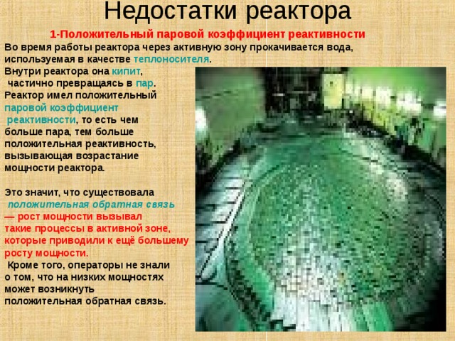 Недостатки реактора   1-Положительный паровой коэффициент реактивности Во время работы реактора через активную зону прокачивается вода, используемая в качестве теплоносителя . Внутри реактора она кипит ,  частично превращаясь в пар . Реактор имел положительный паровой коэффициент реактивности , то есть чем больше пара, тем больше положительная реактивность, вызывающая возрастание мощности реактора. Это значит, что существовала  положительная обратная связь   — рост мощности вызывал такие процессы в активной зоне, которые приводили к ещё большему росту мощности.  Кроме того, операторы не знали о том, что на низких мощностях может возникнуть положительная обратная связь. 