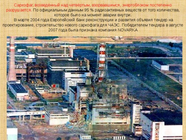 Саркофаг, возведённый над четвёртым, взорвавшимся, энергоблоком постепенно разрушается. По официальным данным 95 % радиоактивных веществ от того количества, которое было на момент аварии внутри.  В марте 2004 года Европейский банк реконструкции и развития объявил тендер на проектирование, строительство нового саркофага для ЧАЭС. Победителем тендера в августе 2007 года была признана компания NOVARKA 