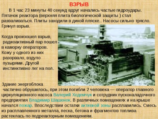 ВЗРЫВ  В 1 час 23 минуты 40 секунд вдруг начались частые гидроудары. Пятачок реактора (верхняя плита биологической защиты ) стал разваливаться. Плиты заходили в дикой пляске.. Насосы сильно трясло. Грянул взрыв.   Когда произошел взрыв,  радиоактивный пар пошел в каморку операторов. Кожу у одного из них  разорвало, вздуло  пузырями. Другой  инстинктивно лег на пол. Здание энергоблока  частично обрушилось, при этом погибли 2 человека — оператор главного циркуляционного насоса Валерий Ходемчук и сотрудник пусконаладочного предприятия Владимир Шашенок . В различных помещениях и на крыше начался пожар . Впоследствии остатки активной зоны расплавились. Смесь из расплавленного металла, песка, бетона и фрагментов топлива растеклась по подреакторным помещениям.  