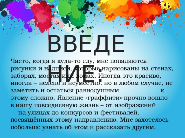 ВВЕДЕНИЕ : Часто, когда я куда-то еду, мне попадаются рисунки и надписи, которые нарисованы на стенах, заборах, мостах или домах. Иногда это красиво, иногда – нелепо и неуместно, но в любом случае, не заметить и остаться равнодушным к этому сложно. Явление «граффити» прочно вошло в нашу повседневную жизнь – от изображений на улицах до конкурсов и фестивалей, посвящённых этому направлению. Мне захотелось побольше узнать об этом и рассказать другим.