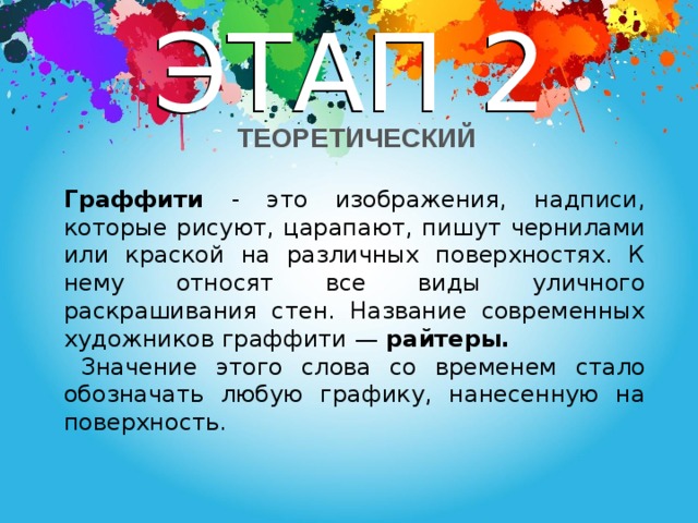 ЭТАП 2  ТЕОРЕТИЧЕСКИЙ Граффити - это изображения, надписи, которые рисуют, царапают, пишут чернилами или краской на различных поверхностях. К нему относят все виды уличного раскрашивания стен. Название современных художников граффити — райтеры.  Значение этого слова со временем стало обозначать любую графику, нанесенную на поверхность.