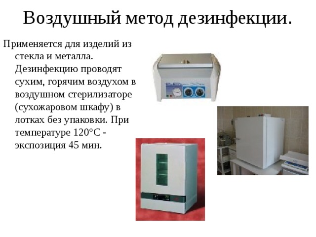 Воздушный метод дезинфекции . Применяется для изделий из стекла и металла. Дезинфекцию проводят сухим, горячим воздухом в воздушном стерилизаторе (сухожаровом шкафу) в лотках без упаковки. При температуре 120°С - экспозиция 45 мин. 