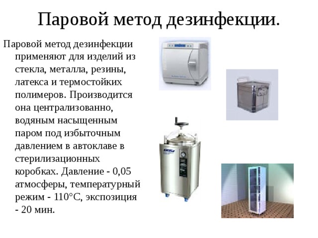 Паровой метод дезинфекции. Паровой метод дезинфекции применяют для изделий из стекла, металла, резины, латекса и термостойких полимеров. Производится она централизованно, водяным насыщенным паром под избыточным давлением в автоклаве в стерилизационных коробках. Давление - 0,05 атмосферы, температурный режим - 110°С, экспозиция - 20 мин. 