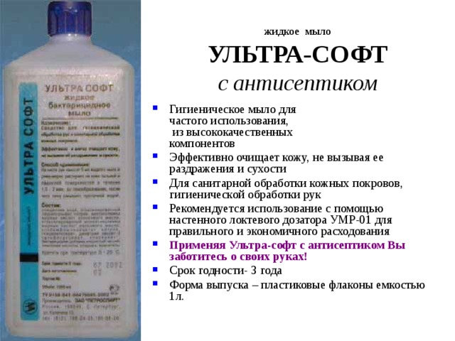 жидкое мыло  УЛЬТРА-СОФТ  с антисептиком Гигиеническое мыло для  частого использования,  из высококачественных  компонентов Эффективно очищает кожу, не вызывая ее раздражения и сухости Для санитарной обработки кожных покровов, гигиенической обработки рук Рекомендуется использование с помощью настенного локтевого дозатора УМР-01 для правильного и экономичного расходования Применяя Ультра-софт с антисептиком Вы заботитесь о своих руках! Срок годности- 3 года Форма выпуска – пластиковые флаконы емкостью 1л. 