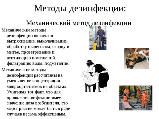 Методы дезинфекции: Механический метод дезинфекции Механические методы дезинфекции включают вытряхивание, выколачивание, обработку пылесосом, стирку и мытье, проветривание и вентиляцию помещений, фильтрацию воды, подметание. Механические методы дезинфекции рассчитаны на уменьшение концентрации микроорганизмов на объектах. Учитывая тот факт, что для проявления инфекции имеет значение доза возбудителя, это мероприятие может быть в ряде случаев весьма эффективным. 