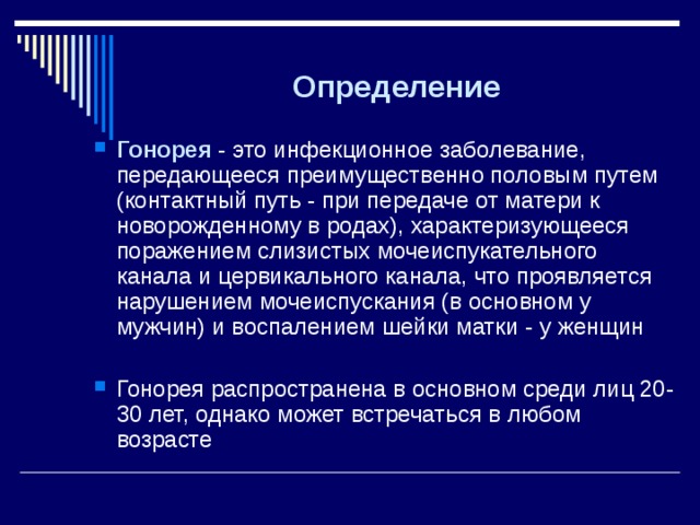 Определение Гонорея - это инфекционное заболевание, передающееся преимущественно половым путем (контактный путь - при передаче от матери к новорожденному в родах), характеризующееся поражением слизистых мочеиспукательного канала и цервикального канала, что проявляется нарушением мочеиспускания (в основном у мужчин) и воспалением шейки матки - у женщин  Гонорея распространена в основном среди лиц 20-30 лет, однако может встречаться в любом возрасте Гонорея - это инфекционное заболевание, передающееся преимущественно половым путем (контактный путь - при передаче от матери к новорожденному в родах), характеризующееся поражением слизистых мочеиспукательного канала и цервикального канала, что проявляется нарушением мочеиспускания (в основном у мужчин) и воспалением шейки матки - у женщин  Гонорея распространена в основном среди лиц 20-30 лет, однако может встречаться в любом возрасте 