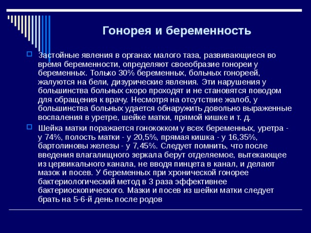 Гонорея и беременность  Застойные явления в органах малого таза, развивающиеся во время беременности, определяют своеобразие гонореи у беременных. Только 30% беременных, больных гонореей, жалуются на бели, дизурические явления. Эти нарушения у большинства больных скоро проходят и не становятся поводом для обращения к врачу. Несмотря на отсутствие жалоб, у большинства больных удается обнаружить довольно выраженные воспаления в уретре, шейке матки, прямой кишке и т. д. Шейка матки поражается гонококком у всех беременных, уретра - у 74%, полость матки - у 20,5%, прямая кишка - у 16,35%, бартолиновы железы - у 7,45%. Следует помнить, что после введения влагалищного зеркала берут отделяемое, вытекающее из цервикального канала, не вводя пинцета в канал, и делают мазок и посев. У беременных при хронической гонорее бактериологический метод в 3 раза эффективнее бактериоскопического. Мазки и посев из шейки матки следует брать на 5-6-й день после родов 