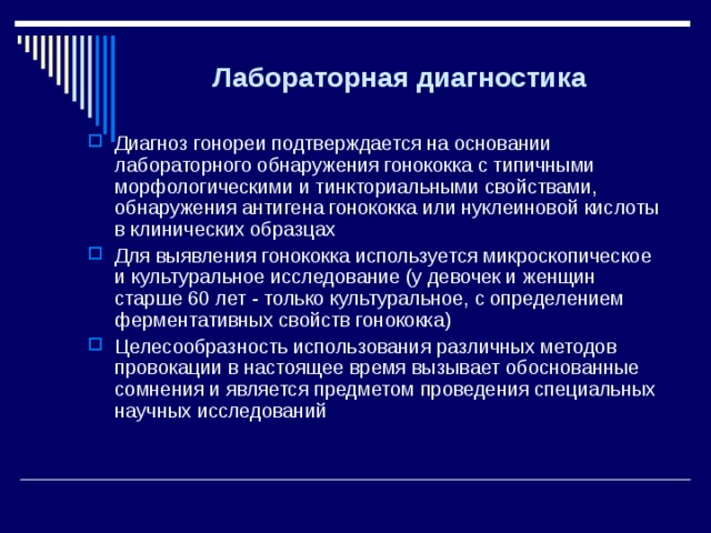 Лабораторная диагностика    Диагноз гонореи подтверждается на основании лабораторного обнаружения гонококка с типичными морфологическими и тинкториальными свойствами, обнаружения антигена гонококка или нуклеиновой кислоты в клинических образцах Для выявления гонококка используется микроскопическое и культуральное исследование (у девочек и женщин старше 60 лет - только культуральное, с определением ферментативных свойств гонококка) Целесообразность использования различных методов провокации в настоящее время вызывает обоснованные сомнения и является предметом проведения специальных научных исследований 