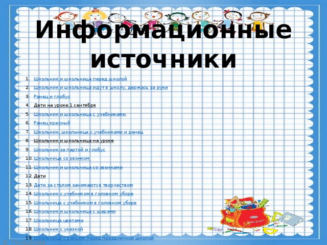 Информационные источники Школьник и школьница перед школой Школьник и школьница идут в школу, держась за руки Ранец и глобус Дети на уроке 1 сентября  Школьник и школьница с учебниками Ранец красный Школьник, школьница с учебниками и ранец Школьник и школьница на уроке  Школьник за партой и глобус Школьница со звонком Школьник и школьница со звонками Дети  Дети за столом занимаются творчеством Школьник с учебником в головном уборе Школьница с учебником в головном уборе Школьник и школьница с шарами Школьница цветами Школьник с указкой Школьница с ранцем перед праздничной школой Дети и учитель Мальчик с родителями Человечки Фон  
