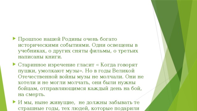 Прошлое нашей Родины очень богато историческими событиями. Одни освещены в учебниках, о других сняты фильмы, о третьих написаны книги. Старинное изречение гласит « Когда говорят пушки, умолкают музы». Но в годы Великой Отечественной войны музы не молчали. Они не хотели и не могли молчать, они были нужны бойцам, отправляющимся каждый день на бой, на смерть. И мы, ныне живущие, не должны забывать те страшные годы, тех людей, которые подарили нам жизнь ... 