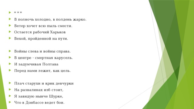 * * * В полночь холодно, в полдень жарко. Ветер хочет всю пыль смести. Остается рабочий Харьков Вехой, пройденной на пути. Войны слева и войны справа. В центре - смертная карусель. И задумчивая Полтава Перед нами лежит, как цель. Плач старухи и крик девчурки На развалинах изб стоит, Я завидую нынче Шурке, Что в Донбассе ведет бои. 