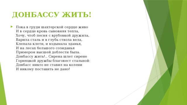 ДОНБАССУ ЖИТЬ! Пока в груди шахтерской сердце живо  И в сердце кровь сыновняя тепла,  Хочу, чтоб песня с врубовкой дружила,  Варила сталь и в глубь ствола вела,  Клепала клети, и вздымала зданья,  И на лесах большого созиданья  Примером высшей доблести была.  Донбассу жить!.. Сирена шлет сирене  Горняцкой дружбы благовест стальной:  Донбасс никто не ставил на колени  И никому поставить не дано! 