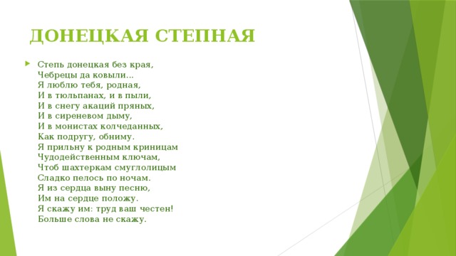 ДОНЕЦКАЯ СТЕПНАЯ Степь донецкая без края,  Чебрецы да ковыли...  Я люблю тебя, родная,  И в тюльпанах, и в пыли,  И в снегу акаций пряных,  И в сиреневом дыму,  И в монистах колчеданных,  Как подругу, обниму.  Я прильну к родным криницам  Чудодейственным ключам,  Чтоб шахтеркам смуглолицым  Сладко пелось по ночам.  Я из сердца выну песню,  Им на сердце положу.  Я скажу им: труд ваш честен!  Больше слова не скажу. 