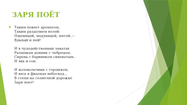 ЗАРЯ ПОЁТ Таким повеет ароматом,  Таким раздолием полей:  Пшеницей, медуницей, мятой,—  Вдыхай и пей!   И в чудодейственных закатах  Размешан донник с чебрецом,  Сирень с барвинком синеватым..  И явь и сон.   И колокольчики с горошком,  И весь в фиалках небосвод...  В степи на солнечной дорожке  Заря поет!   