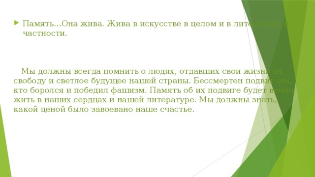 Память…Она жива. Жива в искусстве в целом и в литературе в частности.  Мы должны всегда помнить о людях, отдавших свои жизни за свободу и светлое будущее нашей страны. Бессмертен подвиг тех, кто боролся и победил фашизм. Память об их подвиге будет вечно жить в наших сердцах и нашей литературе. Мы должны знать, какой ценой было завоевано наше счастье . 