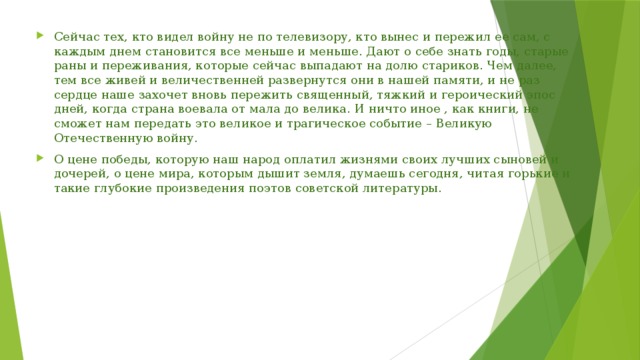 Сейчас тех, кто видел войну не по телевизору, кто вынес и пережил ее сам, с каждым днем становится все меньше и меньше. Дают о себе знать годы, старые раны и переживания, которые сейчас выпадают на долю стариков. Чем далее, тем все живей и величественней развернутся они в нашей памяти, и не раз сердце наше захочет вновь пережить священный, тяжкий и героический эпос дней, когда страна воевала от мала до велика. И ничто иное , как книги, не сможет нам передать это великое и трагическое событие – Великую Отечественную войну. О цене победы, которую наш народ оплатил жизнями своих лучших сыновей и дочерей, о цене мира, которым дышит земля, думаешь сегодня, читая горькие и такие глубокие произведения поэтов советской литературы. 