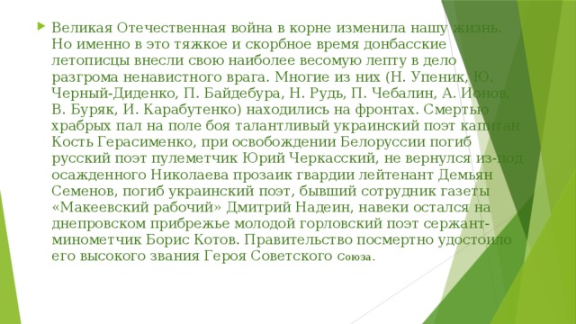 Великая Отечественная война в корне изменила нашу жизнь. Но именно в это тяжкое и скорбное время донбасские летописцы внесли свою наиболее весомую лепту в дело разгрома ненавистного врага. Многие из них (Н. Упеник, Ю. Черный-Диденко, П. Байдебура, Н. Рудь, П. Чебалин, А. Ионов, В. Буряк, И. Карабутенко) находились на фронтах. Смертью храбрых пал на поле боя талантливый украинский поэт капитан Кость Герасименко, при освобождении Белоруссии погиб русский поэт пулеметчик Юрий Черкасский, не вернулся из-под осажденного Николаева прозаик гвардии лейтенант Демьян Семенов, погиб украинский поэт, бывший сотрудник газеты «Макеевский рабочий» Дмитрий Надеин, навеки остался на днепровском прибрежье молодой горловский поэт сержант-минометчик Борис Котов. Правительство посмертно удостоило его высокого звания Героя Советского Союза. 