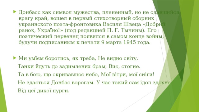 Донбасс как символ мужества, плененный, но не сдавшийся врагу край, вошел в первый стихотворный сборник украинского поэта-фронтовика Василя Швеца «Добрий ранок, Україно!» (под редакцией П. Г. Тычины). Его поэтический первенец появился в самом конце войны, будучи подписанным к печати 9 марта 1945 года. Ми умїєм боротись, як треба, Не видно світу.  Танки йдуть до задимлених брам, Виє, стогне.  Та в бою, що скривавлює небо, Мої вітри, мої сніги!  Не здається Донбас ворогам. У час такий сам ідол здохне  Від цеї дикої пурги. 