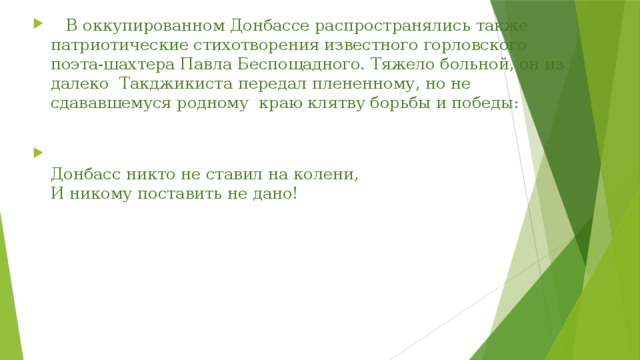  В оккупированном Донбассе распространялись также патриотические стихотворения известного горловского поэта-шахтера Павла Беспощадного. Тяжело больной, он из далеко Такджикиста передал плененному, но не сдававшемуся родному краю клятву борьбы и победы:  Донбасс никто не ставил на колени,   И никому поставить не дано! 