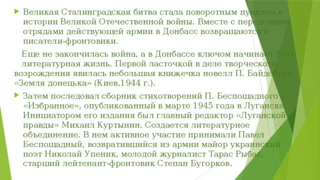 Великая Сталинградская битва стала поворотным пунктом в истории Великой Отечественной войны. Вместе с передовыми отрядами действующей армии в Донбасс возвращаются и писатели-фронтовики.  Еще не закончилась война, а в Донбассе ключом начинает бить литературная жизнь. Первой ласточкой в деле творческого возрождения явилась небольшая книжечка новелл П. Байдебуры «Земля донецька» (Киев,1944 г.). Затем последовал сборник стихотворений П. Беспощадного «Избранное», опубликованный в марте 1945 года в Луганске. Инициатором его издания был главный редактор «Луганской правды» Михаил Куртынин. Создается литературное объединение. В нем активное участие принимали Павел Беспощадный, возвратившийся из армии майор украинский поэт Николай Упеник, молодой журналист Тарас Рыбас, старший лейтенант-фронтовик Степан Бугорков . 