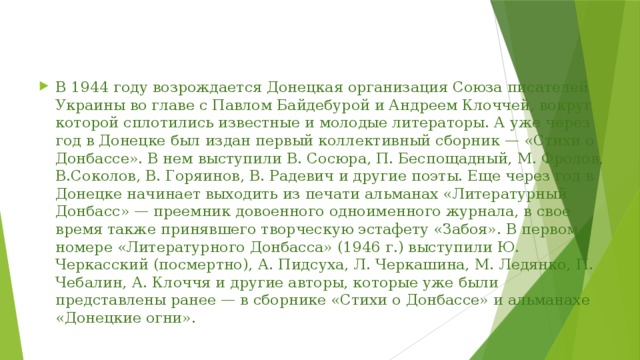 В 1944 году возрождается Донецкая организация Союза писателей Украины во главе с Павлом Байдебурой и Андреем Клоччей, вокруг которой сплотились известные и молодые литераторы. А уже через год в Донецке был издан первый коллективный сборник — «Стихи о Донбассе». В нем выступили В. Сосюра, П. Беспощадный, М. Фролов, В.Соколов, В. Горяинов, В. Радевич и другие поэты. Еще через год в Донецке начинает выходить из печати альманах «Литературный Донбасс» — преемник довоенного одноименного журнала, в свое время также принявшего творческую эстафету «Забоя». В первом номере «Литературного Донбасса» (1946 г.) выступили Ю. Черкасский (посмертно), А. Пидсуха, Л. Черкашина, М. Ледянко, П. Чебалин, А. Клоччя и другие авторы, которые уже были представлены ранее — в сборнике «Стихи о Донбассе» и альманахе «Донецкие огни». 