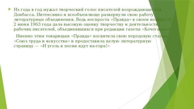 Из года в год мужал творческий голос писателей возрождающегося Донбасса. Интенсивно и всеобъемлюще развернули свою работу литературные объединения. Ведь неспроста «Правда» в своем номере от 2 июня 1963 года дала высокую оценку творчеству и деятельности рабочих писателей, объединившихся при редакции газеты «Кочегарка».  Именно этим товарищам «Правда» посвятила свою передовую статью «Союз труда и искусства» и предоставила целую литературную страницу — «И уголь и песни идут на-гора!»  