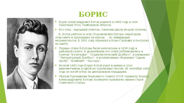 БОРИС КОТОВ   Борис Александрович Котов родился в 1909 году в селе Пахотный Угол, Тамбовской области. Его отец - народный учитель. Окончив школу второй ступени,  Б. Котов работал в селе Сторожевские Хутора секретарем сельсовета и преподавал на курсах по ликвидации неграмотности. В 1931 году переехал в Ново-Горловку и поступил на шахту. Первые стихи Б.Котова были напечатаны в 1928 году в районной газете. В дальнейшем его стихи публиковались в газетах 