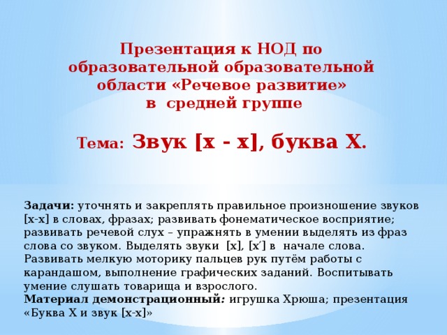 Презентация к НОД по образовательной образовательной области «Речевое развитие»  в средней группе  Тема: Звук [х - х] , буква Х . Задачи: уточнять и закреплять правильное произношение звуков [х-х] в словах, фразах; развивать фонематическое восприятие; развивать речевой слух – упражнять в умении выделять из фраз слова со звуком. Выделять звуки [х], [х′] в начале слова. Развивать мелкую моторику пальцев рук путём работы с карандашом, выполнение графических заданий. Воспитывать умение слушать товарища и взрослого. Материал демонстрационный : игрушка Хрюша; презентация «Буква Х и звук [х-х]» 