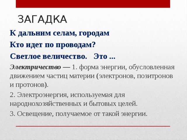 ЗАГАДКА К дальним селам, городам Кто идет по проводам? Светлое величество. Это ... Электричество —  1. форма энергии, обусловленная движением частиц материи (электронов, позитронов и протонов). 2. Электроэнергия, используемая для народнохозяйственных и бытовых целей. 3. Освещение, получаемое от такой энергии. 