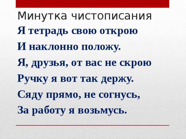 Минутка чистописания Я тетрадь свою открою И наклонно положу. Я, друзья, от вас не скрою Ручку я вот так держу. Сяду прямо, не согнусь, За работу я возьмусь.  