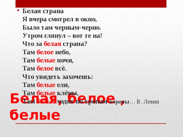Белая страна   Я вчера смотрел в окно,   Было там черным-черно.   Утром глянул – вот те на!   Что за белая страна?   Там белое небо,   Там белые ночи,   Там белое всё.   Что увидеть захочешь:   Там белые ели,   Там белые клёны,   Там белые ходят по тропам вороны … В. Левин  Белая, белое , белые 