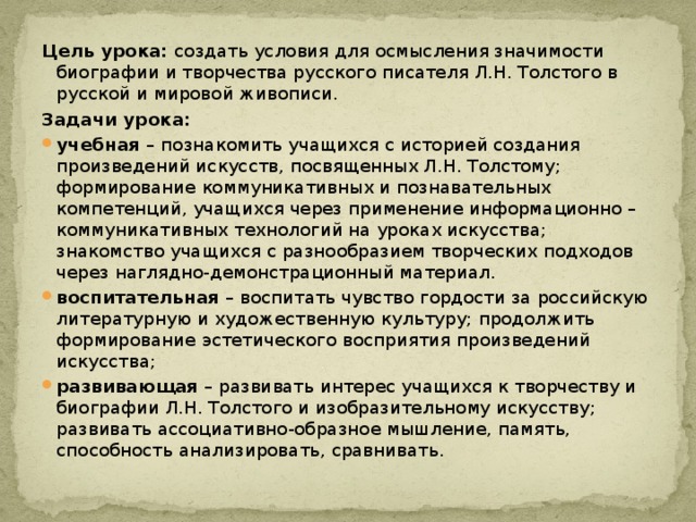 Цель урока: создать условия для осмысления значимости биографии и творчества русского писателя Л.Н. Толстого в русской и мировой живописи. Задачи урока: учебная – познакомить учащихся с историей создания произведений искусств, посвященных Л.Н. Толстому; формирование коммуникативных и познавательных компетенций, учащихся через применение информационно – коммуникативных технологий на уроках искусства; знакомство учащихся с разнообразием творческих подходов через наглядно-демонстрационный материал. воспитательная – воспитать чувство гордости за российскую литературную и художественную культуру; продолжить формирование эстетического восприятия произведений искусства; развивающая – развивать интерес учащихся к творчеству и биографии Л.Н. Толстого и изобразительному искусству; развивать ассоциативно-образное мышление, память, способность анализировать, сравнивать. 