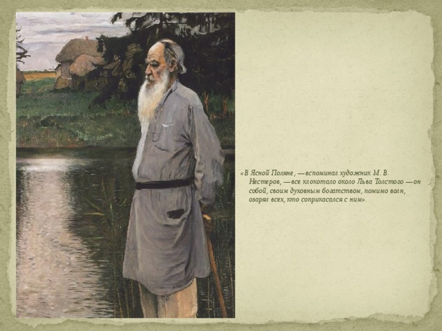  «В Ясной Поляне, — вспоминал художник М. В. Нестеров, — все клокотало около Льва Толстого — он собой, своим духовным богатством, помимо волн, озарял всех, кто соприкасался с ним». 