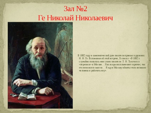 Зал №2  Ге Николай Николаевич  В 1882 году в хамовнический дом писателя приехал художник Н. Н. Ге. Вспоминая об этой встрече, Ге писал: «В 1882 г. случайно попалось мне слово писателя  Л. Н. Толстого о «переписи» в Москве… Как искра воспламеняет горючее, так это меня всего зажгло… Я еду в Москву обнять этого великого человека и работать ему». 