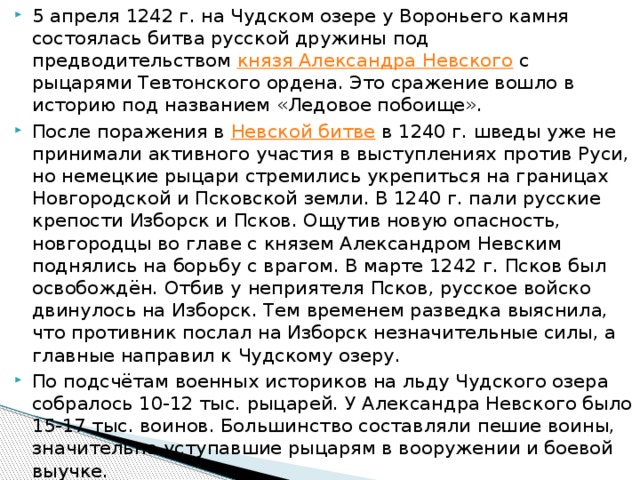 5 апреля 1242 г. на Чудском озере у Вороньего камня состоялась битва русской дружины под предводительством  князя Александра Невского  с рыцарями Тевтонского ордена. Это сражение вошло в историю под названием «Ледовое побоище». После поражения в  Невской битве  в 1240 г. шведы уже не принимали активного участия в выступлениях против Руси, но немецкие рыцари стремились укрепиться на границах Новгородской и Псковской земли. В 1240 г. пали русские крепости Изборск и Псков. Ощутив новую опасность, новгородцы во главе с князем Александром Невским поднялись на борьбу с врагом. В марте 1242 г. Псков был освобождён. Отбив у неприятеля Псков, русское войско двинулось на Изборск. Тем временем разведка выяснила, что противник послал на Изборск незначительные силы, а главные направил к Чудскому озеру. По подсчётам военных историков на льду Чудского озера собралось 10-12 тыс. рыцарей. У Александра Невского было 15-17 тыс. воинов. Большинство составляли пешие воины, значительно уступавшие рыцарям в вооружении и боевой выучке. 