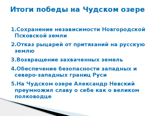 Итоги победы на Чудском озере   1.Сохранение независимости Новгородской Псковской земли 2.Отказ рыцарей от притязаний на русскую землю 3.Возвращение захваченных земель 4.Обеспечение безопасности западных и северо-западных границ Руси 5.На Чудском озере Александр Невский преумножил славу о себе как о великом полководце 
