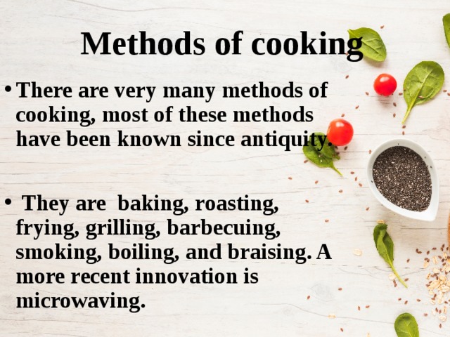 Methods of cooking There are very many methods of cooking, most of these methods have been known since antiquity.   They are baking, roasting, frying, grilling, barbecuing, smoking, boiling, and braising. A more recent innovation is microwaving. 