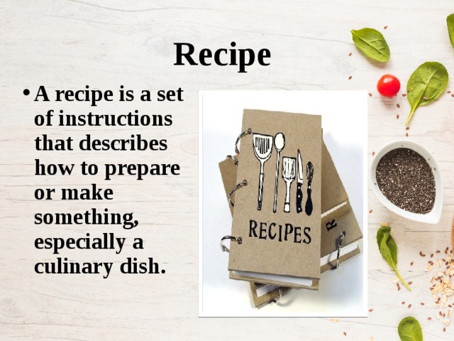 Recipe   A recipe is a set of instructions that describes how to prepare or make something, especially a culinary dish.  