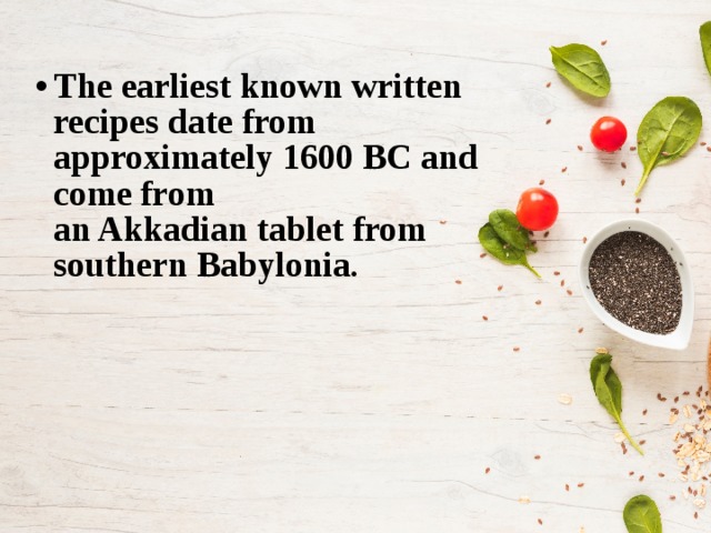 The earliest known written recipes date from approximately 1600 BC and come from an Akkadian tablet from southern Babylonia . 