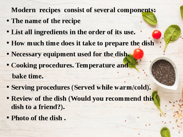 Modern recipes consist of several components: The name of the recipe List all ingredients in the order of its use. How much time does it take to prepare the dish Necessary equipment used for the dish. Cooking procedures. Temperature and  bake time. Serving procedures (Served while warm/cold). Review of the dish (Would you recommend this dish to a friend?). Photo of the dish . 