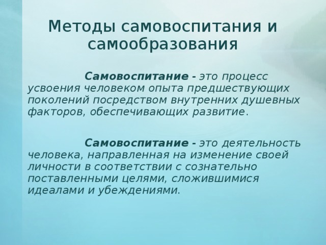 Методы самовоспитания и самообразования       Самовоспитание - это процесс усвоения человеком опыта предшествующих поколений посредством внутренних душевных факторов, обеспечивающих развитие .    Самовоспитание - это деятельность человека, направленная на изменение своей личности в соответствии с сознательно поставленными целями, сложившимися идеалами и убеждениями.  