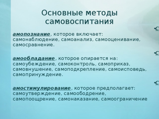 Основные методы самовоспитания Самопознание , которое включает: самонаблюдение, самоанализ, самооценивание, самосравнение. Самообладание , которое опирается на: самоубеждение, самоконтроль, самоприказ, самовнушение, самоподкрепление, самоисповедь, самопринуждение. Самостимулирование , которое предполагает: самоутверждение, самоободрение, самопоощрение, самонаказание, самоограничение 