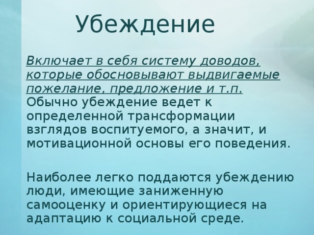 Убеждение   Включает в себя систему доводов, которые обосновывают выдвигаемые пожелание, предложение и т.п . Обычно убеждение ведет к определенной трансформации взглядов воспитуемого, а значит, и мотивационной основы его поведения.   Наиболее легко поддаются убеждению люди, имеющие заниженную самооценку и ориентирующиеся на адаптацию к социальной среде. 