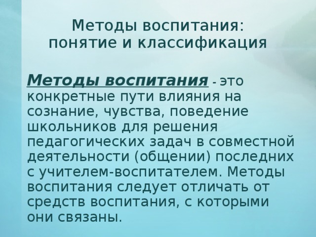 Методы воспитания: понятие и классификация   Методы воспитания  - это конкретные пути влияния на сознание, чувства, поведение школьников для решения педагогических задач в совместной деятельности (общении) последних с учителем-воспитателем. Методы воспитания следует отличать от средств воспитания, с которыми они связаны. 